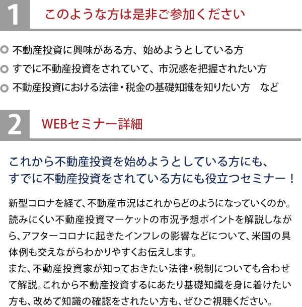このような方は是非ご参加ください・不動産投資に興味がある方、始めようとしている方・すでに不動産投資をされていて、市況感を把握されたい方・不動産投資における法律・税金の基礎知識を知りたい方　など◆これから不動産投資を始めようとしている方にも、すでに不動産投資をされている方にも役立つセミナー！