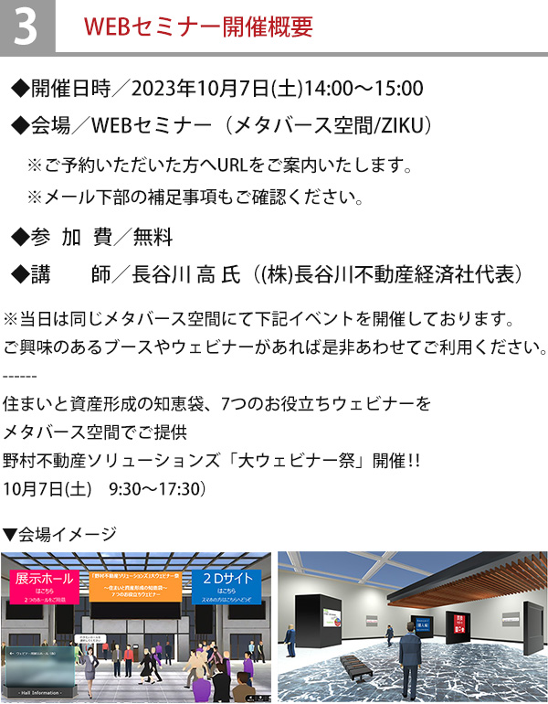 ◆開催日時／2023年10月7日(土)14:00～15:00◆会場／WEBセミナー（メタバース空間/ZIKU）※ご予約いただいた方へURLをご案内いたします。※メール下部の補足事項もご確認ください。◆参加費／無料◆講師／長谷川 高 氏（(株)長谷川不動産経済社代表）※当日は同じメタバース空間にて下記イベントを開催しております。ご興味のあるブースやウェビナーがあれば是非あわせてご利用ください。----住まいと資産形成の知恵袋、7つのお役立ちウェビナーをメタバース空間でご提供野村不動産ソリューションズ「大ウェビナー祭」開催‼10月7日(土)9:30～17:30）