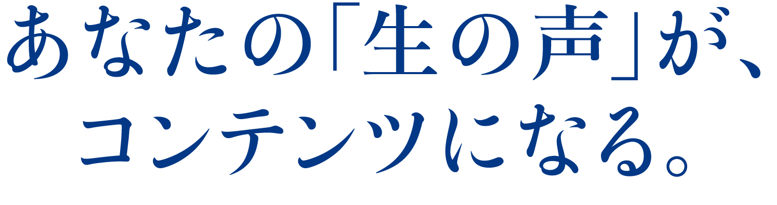 あなたの「生の声」が、コンテンツになる。