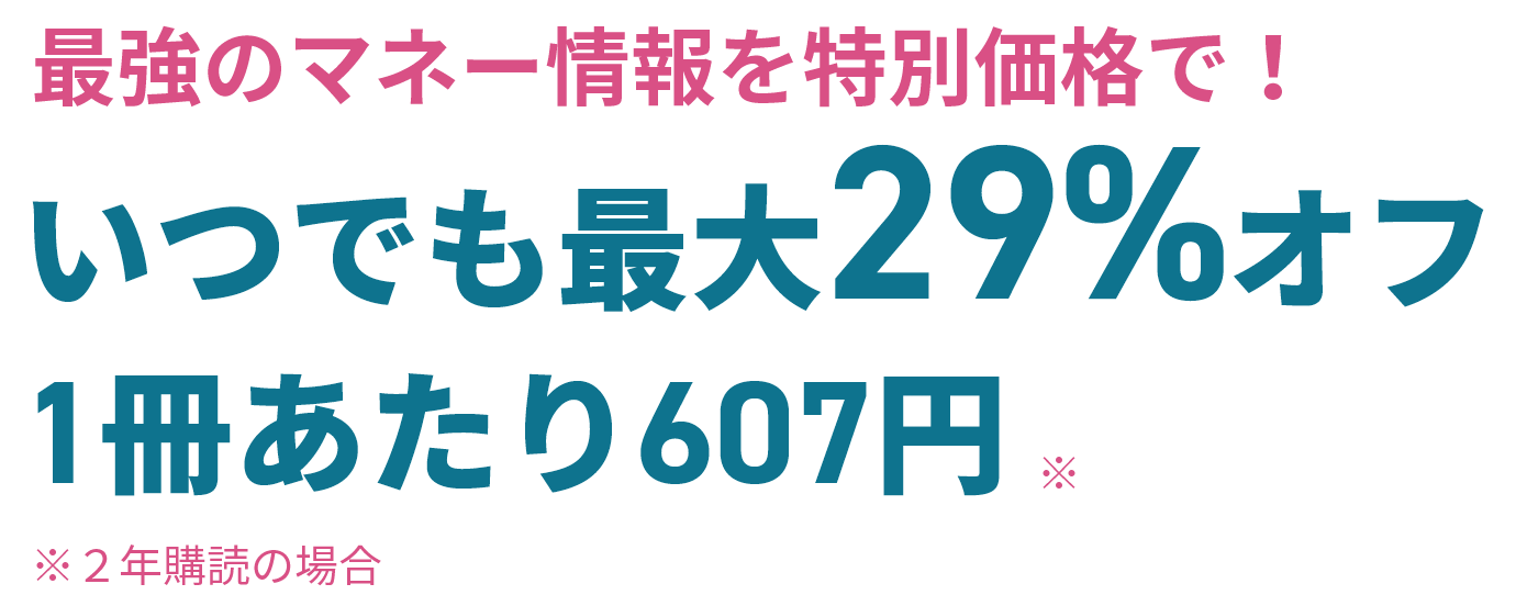 最強のマネー情報を特別価格で！ いつでも最大29%オフ　1冊あたり607円（※2年購読の場合）