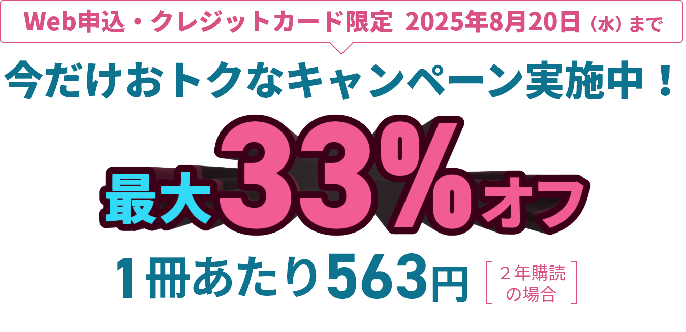 Web申込・クレジットカード限定 2025年8月20日（水）まで　今だけおトクなキャンペーン実施中！ 最大33%オフ　1冊あたり563円（※2年購読の場合）
